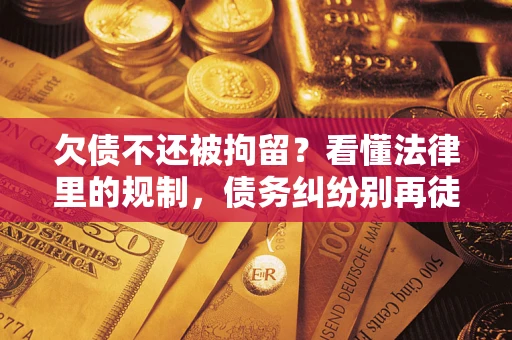 济南欠债不还被拘留？看懂法律里的规制，债务纠纷别再徒劳奔波